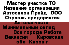 Мастер участка ТО › Название организации ­ Автосалон Прайд, ООО › Отрасль предприятия ­ Автозапчасти › Минимальный оклад ­ 20 000 - Все города Работа » Вакансии   . Кировская обл.,Киров г.